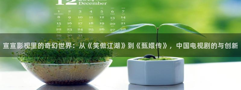 麻花传剧原创mv免费播放：宣宣影视里的奇幻世界：从《笑傲江湖》到《甄嬛传》，中国电视剧的与创新
